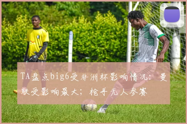 TA盘点big6受非洲杯影响情况：曼联受影响最大；枪手无人参赛