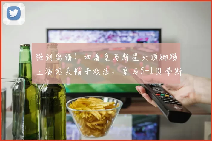 强到离谱！回看皇马新星头顶脚踢上演完美帽子戏法，皇马5-1贝蒂斯