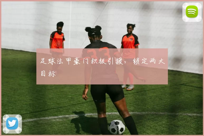 足球法甲豪门积极引援，锁定两大目标