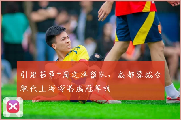 引进茹萨+周定洋留队，成都蓉城会取代上海海港成冠军吗