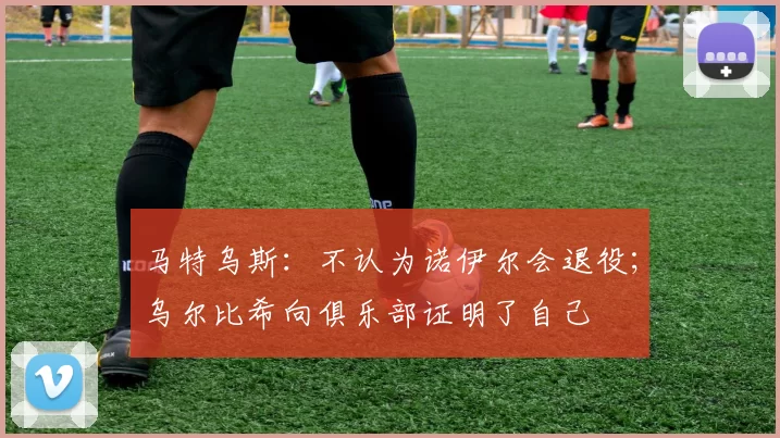 马特乌斯：不认为诺伊尔会退役；乌尔比希向俱乐部证明了自己