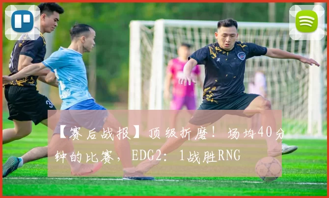 【赛后战报】顶级折磨！场均40分钟的比赛，EDG2：1战胜RNG