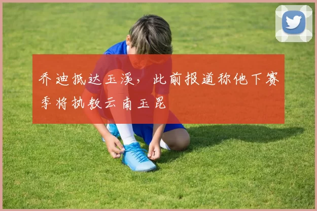乔迪抵达玉溪，此前报道称他下赛季将执教云南玉昆