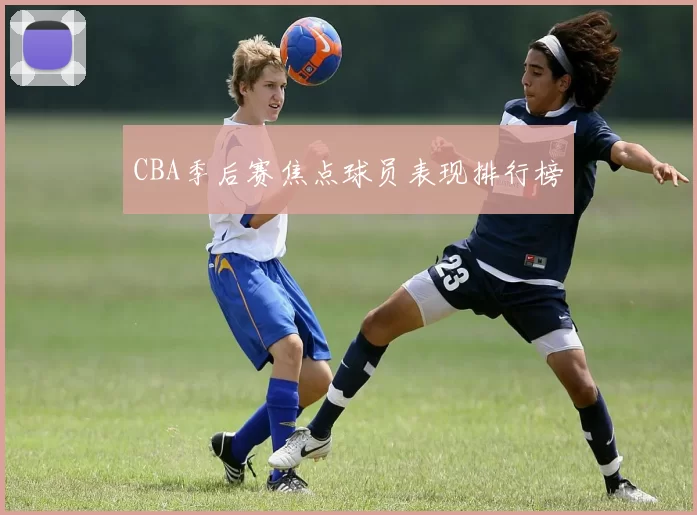 CBA季后赛焦点球员表现排行榜