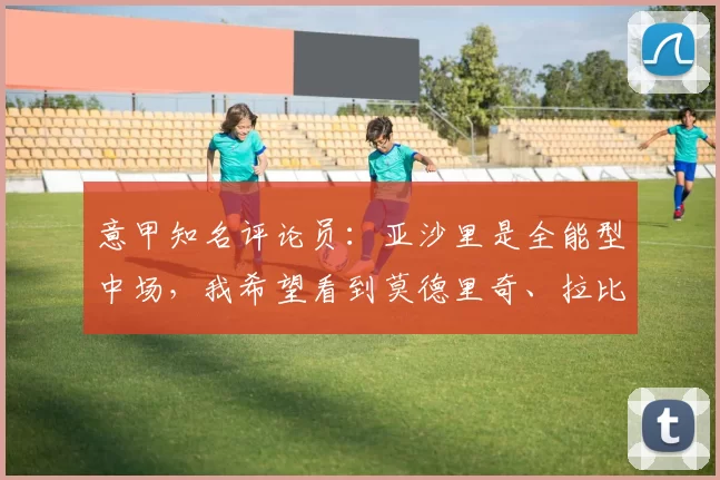 意甲知名评论员：亚沙里是全能型中场，我希望看到莫德里奇、拉比奥特与亚沙里组成中场