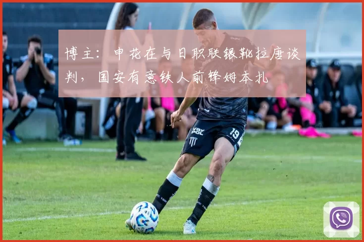 博主：申花在与日职联银靴拉唐谈判，国安有意铁人前锋姆本扎