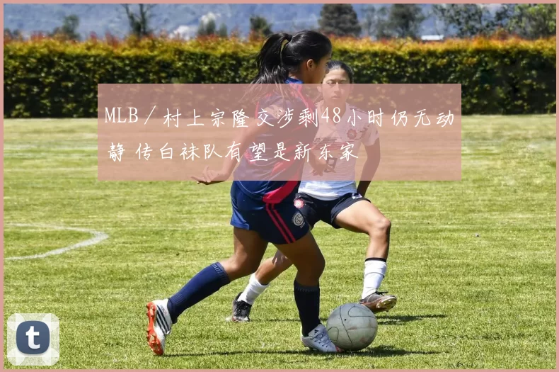 MLB／村上宗隆交涉剩48小时仍无动静 传白袜队有望是新东家