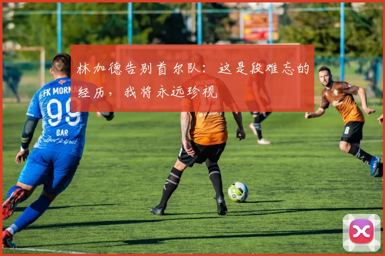 林加德告别首尔队：这是段难忘的经历，我将永远珍视