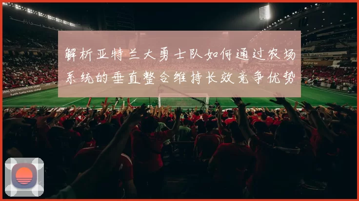 解析亚特兰大勇士队如何通过农场系统的垂直整合维持长效竞争优势