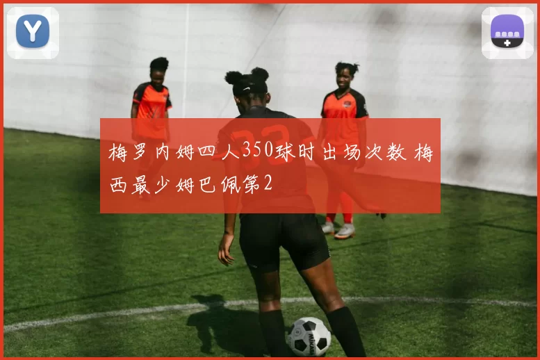 梅罗内姆四人350球时出场次数 梅西最少姆巴佩第2