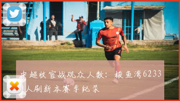 中超收官战观众人数：梭鱼湾62330人刷新本赛季纪录