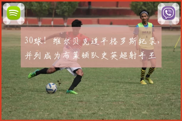 30球！维尔贝克追平格罗斯纪录，并列成为布莱顿队史英超射手王