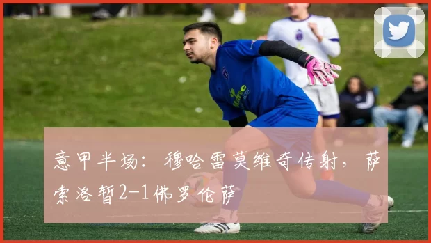 意甲半场：穆哈雷莫维奇传射，萨索洛暂2-1佛罗伦萨