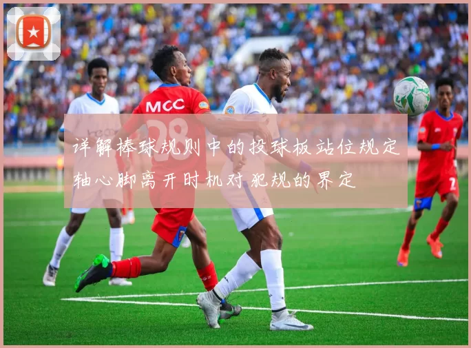 详解棒球规则中的投球板站位规定轴心脚离开时机对犯规的界定