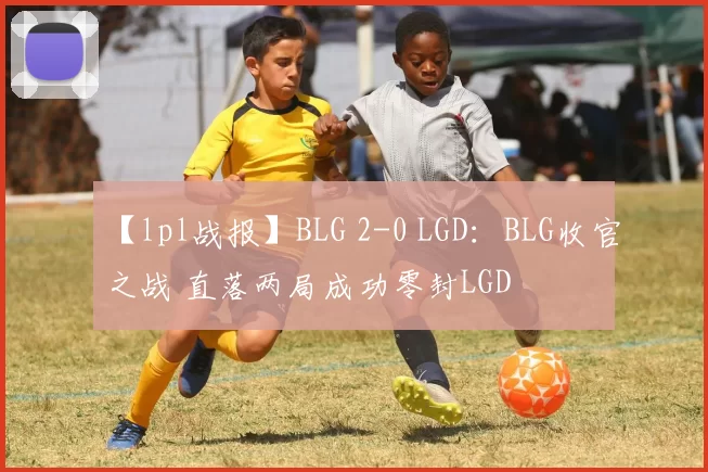 【lpl战报】BLG 2-0 LGD：BLG收官之战 直落两局成功零封LGD