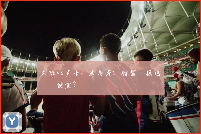 文班vs卢卡，盾与矛；特雷·杨这么便宜？