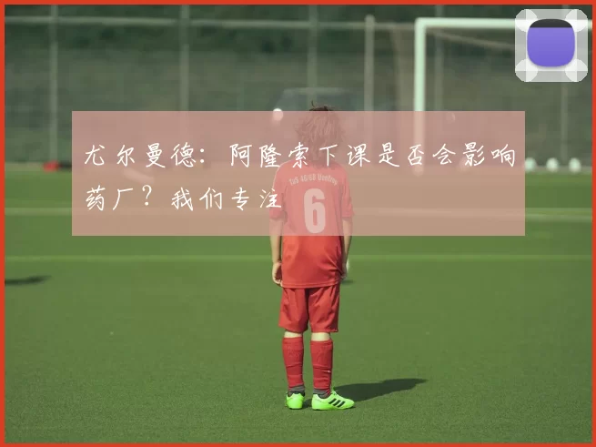 尤尔曼德：阿隆索下课是否会影响药厂？我们专注