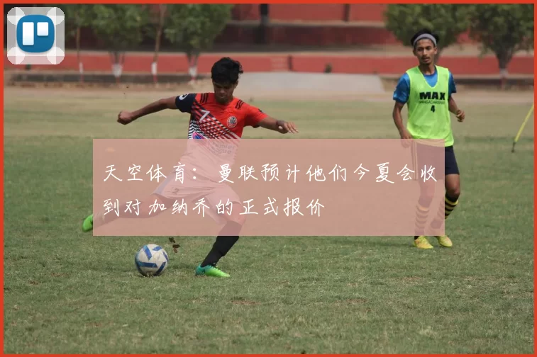 天空体育：曼联预计他们今夏会收到对加纳乔的正式报价