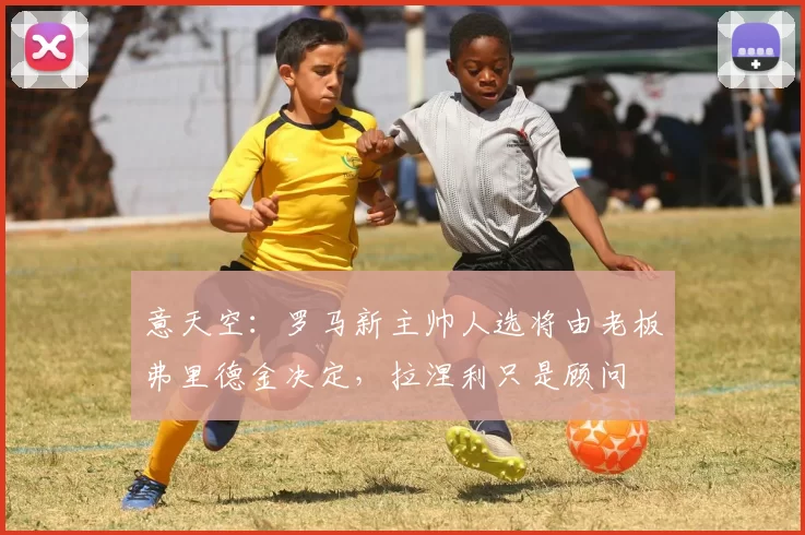 意天空：罗马新主帅人选将由老板弗里德金决定，拉涅利只是顾问