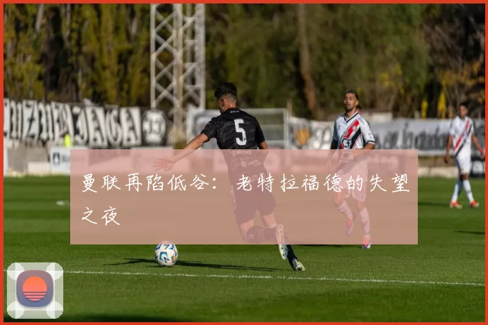 曼联再陷低谷：老特拉福德的失望之夜