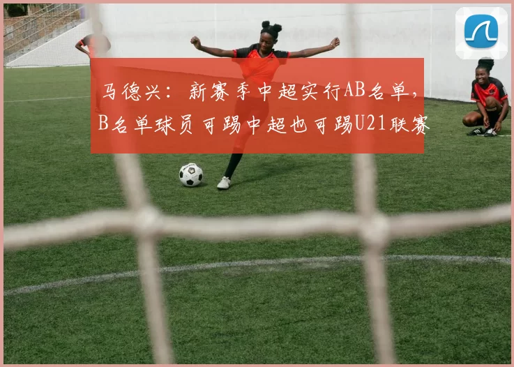 马德兴：新赛季中超实行AB名单，B名单球员可踢中超也可踢U21联赛