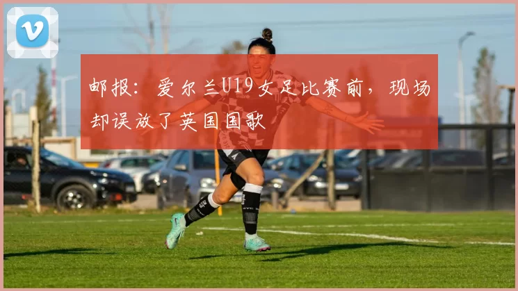 邮报：爱尔兰U19女足比赛前，现场却误放了英国国歌