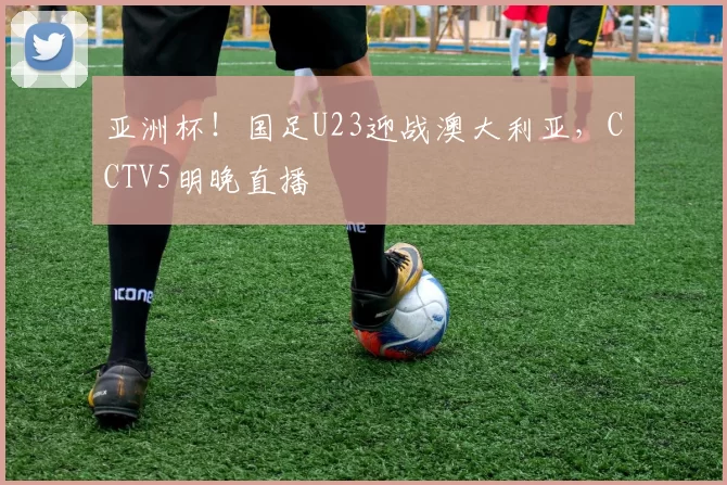 亚洲杯！国足U23迎战澳大利亚，CCTV5明晚直播
