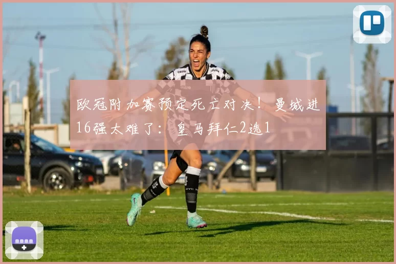 欧冠附加赛预定死亡对决！曼城进16强太难了：皇马拜仁2选1