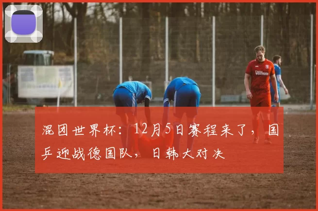 混团世界杯：12月5日赛程来了，国乒迎战德国队，日韩大对决