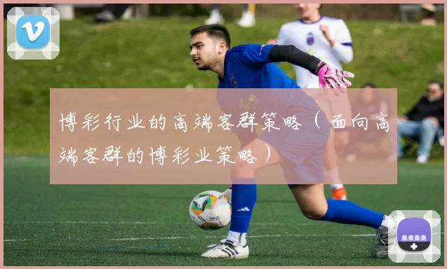 博彩行业的高端客群策略（面向高端客群的博彩业策略）