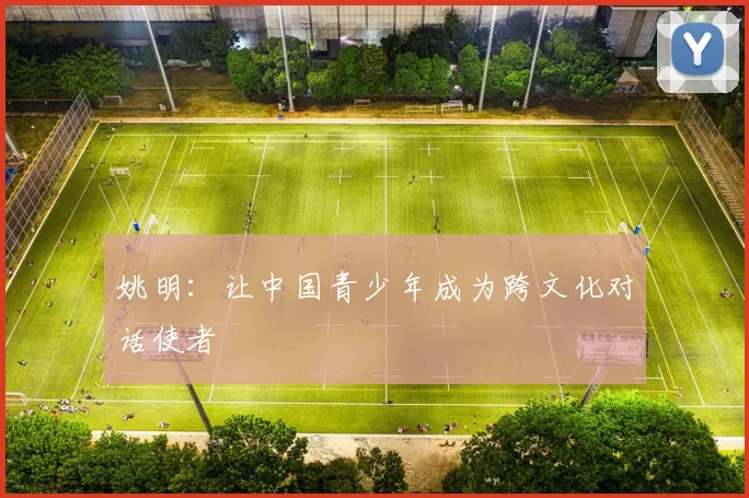姚明：让中国青少年成为跨文化对话使者