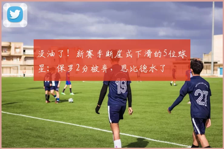 没油了！新赛季断崖式下滑的5位球星：保罗2分被弃，恩比德水了