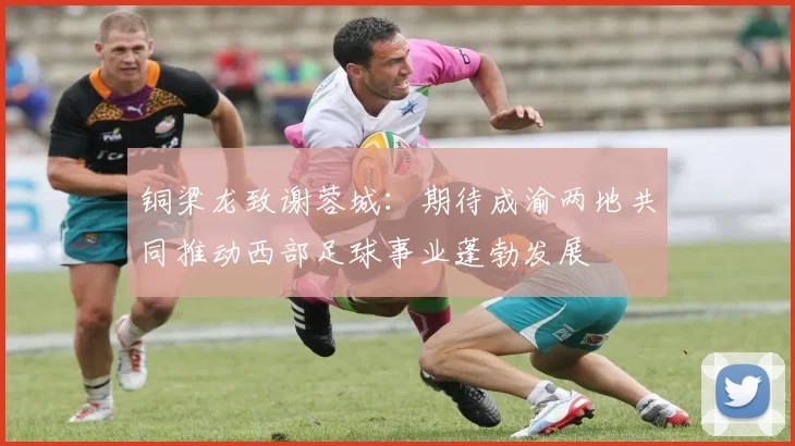 铜梁龙致谢蓉城：期待成渝两地共同推动西部足球事业蓬勃发展
