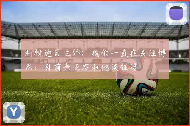 科特迪瓦主帅：我们一直在关注博尼，目前也正在和他谈征召