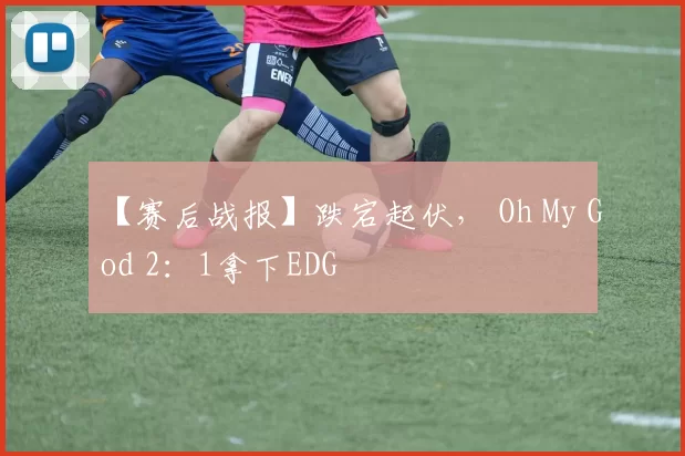 【赛后战报】跌宕起伏， Oh My God 2：1拿下EDG