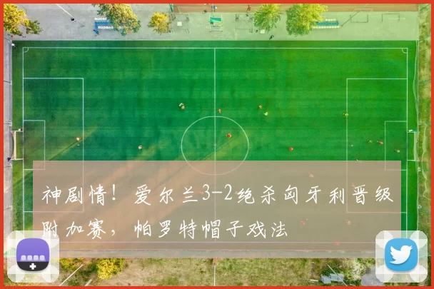 神剧情！爱尔兰3-2绝杀匈牙利晋级附加赛，帕罗特帽子戏法