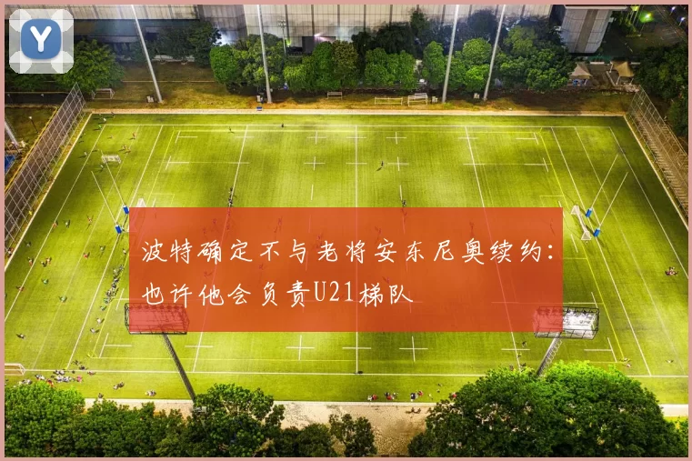 波特确定不与老将安东尼奥续约：也许他会负责U21梯队