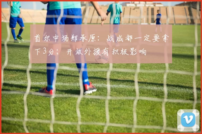 首尔中场郑承原：战成都一定要拿下3分；开放外援有积极影响