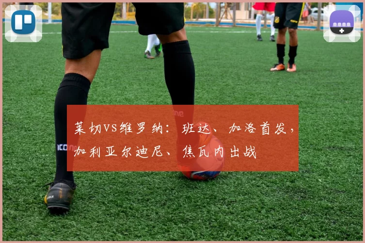 莱切vs维罗纳：班达、加洛首发，加利亚尔迪尼、焦瓦内出战