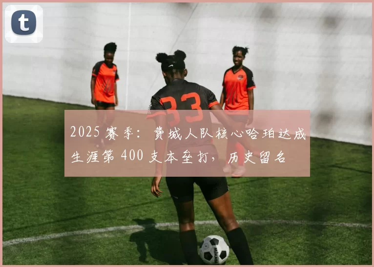 2025 赛季：费城人队核心哈珀达成生涯第 400 支本垒打，历史留名