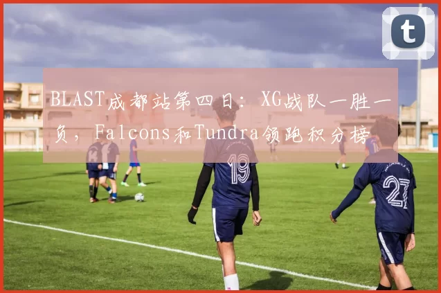 BLAST成都站第四日：XG战队一胜一负，Falcons和Tundra领跑积分榜