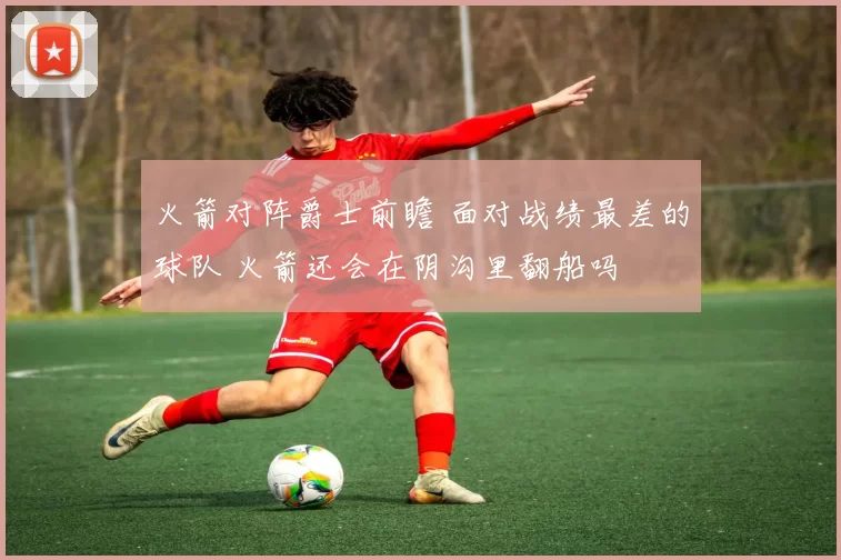 火箭对阵爵士前瞻 面对战绩最差的球队 火箭还会在阴沟里翻船吗