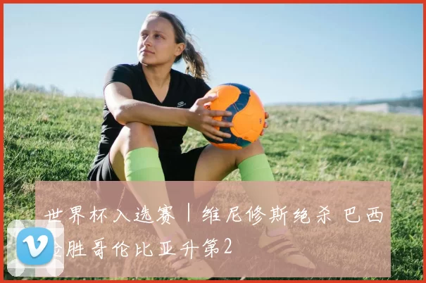 世界杯入选赛｜维尼修斯绝杀 巴西险胜哥伦比亚升第2