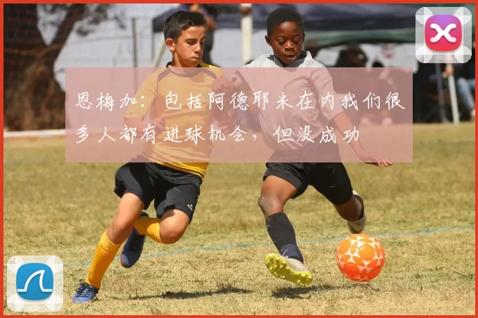 恩梅加：包括阿德耶米在内我们很多人都有进球机会，但没成功