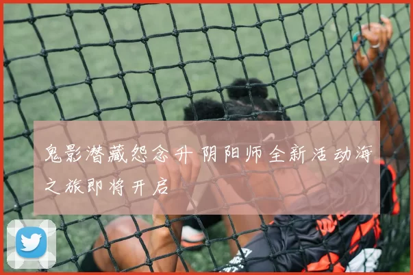 鬼影潜藏怨念升 阴阳师全新活动海之旅即将开启