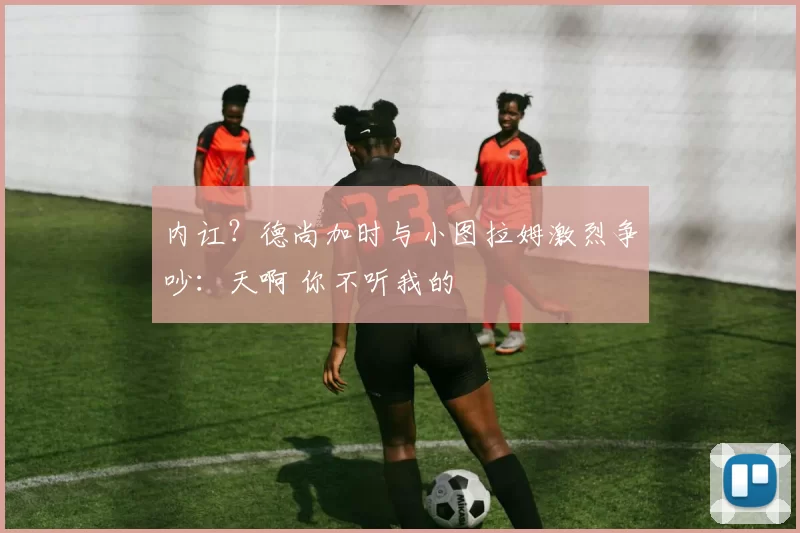 内讧？德尚加时与小图拉姆激烈争吵：天啊 你不听我的