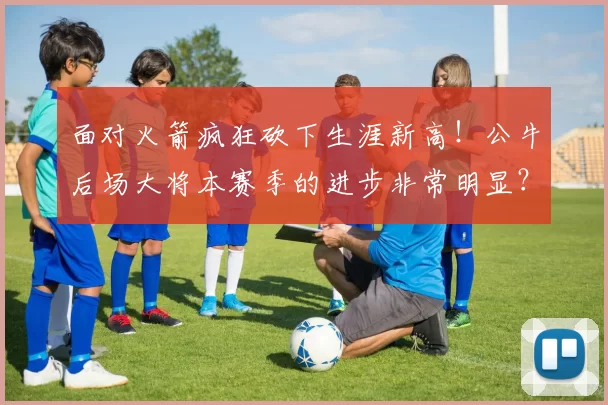 面对火箭疯狂砍下生涯新高！公牛后场大将本赛季的进步非常明显？