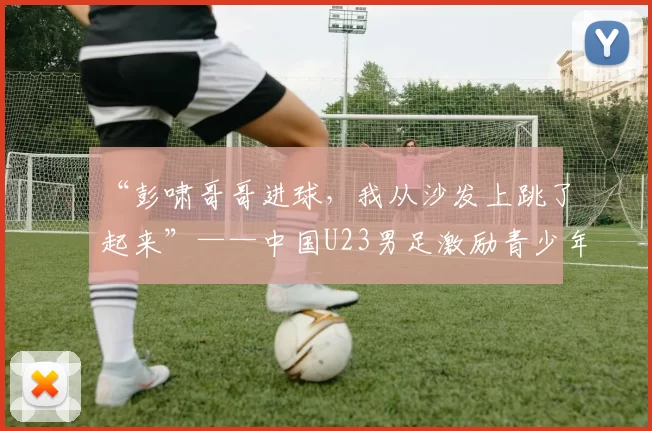 “彭啸哥哥进球，我从沙发上跳了起来”——中国U23男足激励青少年球员