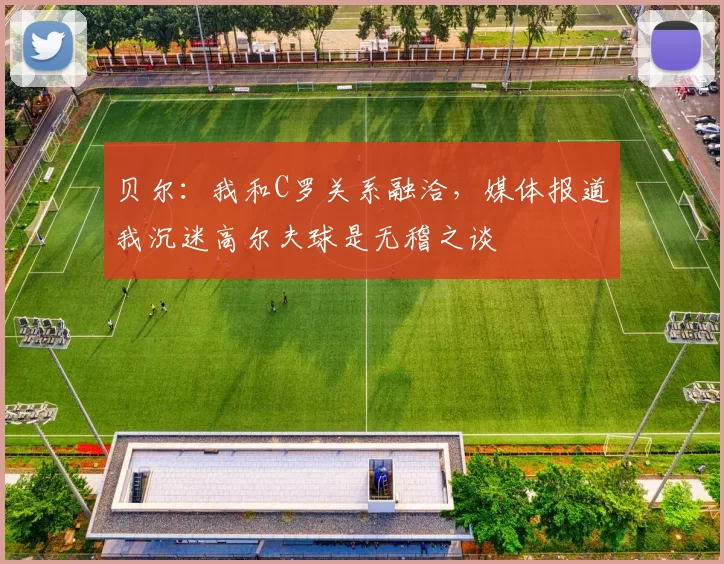 贝尔：我和C罗关系融洽，媒体报道我沉迷高尔夫球是无稽之谈
