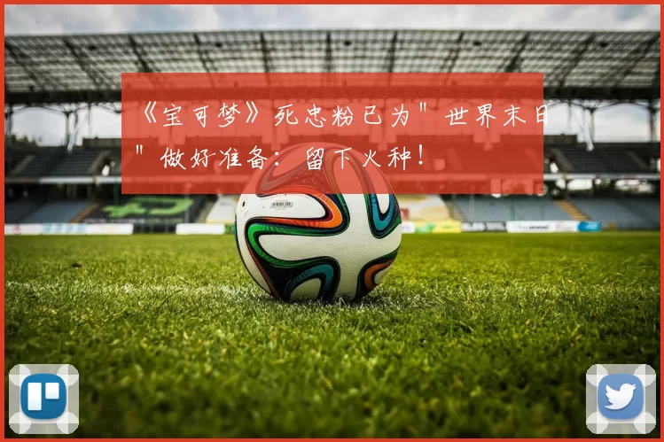 《宝可梦》死忠粉已为＂世界末日＂做好准备：留下火种！